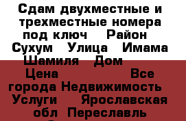 Сдам двухместные и трехместные номера под ключ. › Район ­ Сухум › Улица ­ Имама-Шамиля › Дом ­ 63 › Цена ­ 1000-1500 - Все города Недвижимость » Услуги   . Ярославская обл.,Переславль-Залесский г.